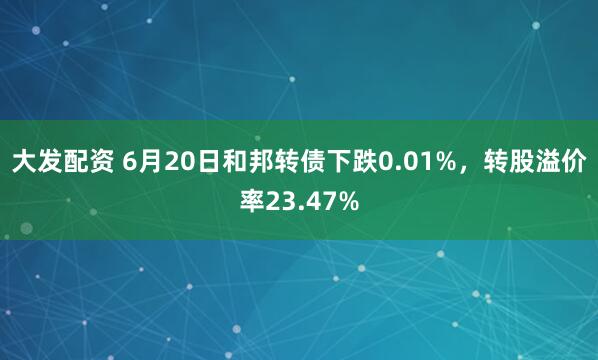 大发配资 6月20日和邦转债下跌0.01%，转股溢价率23.47%