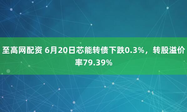 至高网配资 6月20日芯能转债下跌0.3%，转股溢价率79.39%