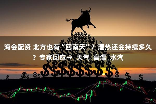 海会配资 北方也有“回南天”？湿热还会持续多久？专家回应→_天气_高温_水汽
