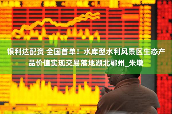 银利达配资 全国首单！水库型水利风景区生态产品价值实现交易落地湖北鄂州_朱墩