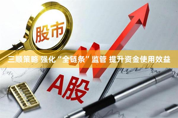 三顺策略 强化“全链条”监管 提升资金使用效益