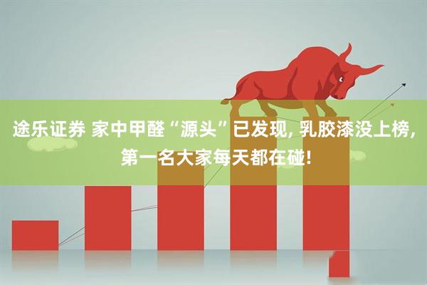 途乐证券 家中甲醛“源头”已发现, 乳胶漆没上榜, 第一名大家每天都在碰!