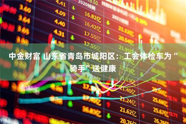 中金财富 山东省青岛市城阳区：工会体检车为“骑手”送健康