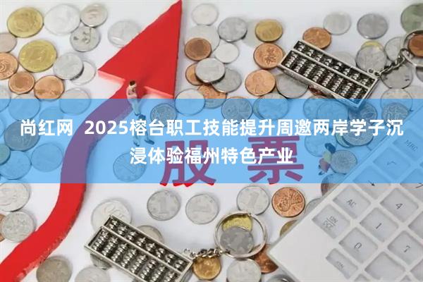 尚红网  2025榕台职工技能提升周邀两岸学子沉浸体验福州特色产业