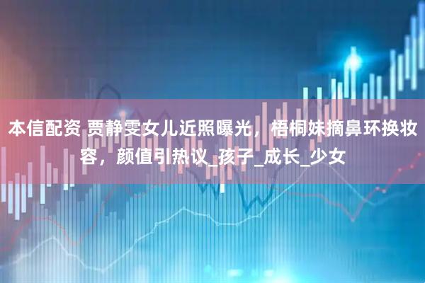 本信配资 贾静雯女儿近照曝光，梧桐妹摘鼻环换妆容，颜值引热议_孩子_成长_少女