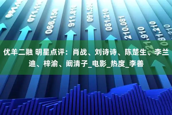 优羊二融 明星点评：肖战、刘诗诗、陈楚生、李兰迪、梓渝、阚清子_电影_热度_李善