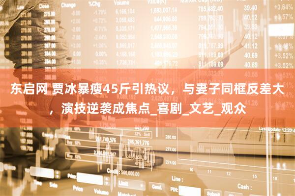 东启网 贾冰暴瘦45斤引热议，与妻子同框反差大，演技逆袭成焦点_喜剧_文艺_观众
