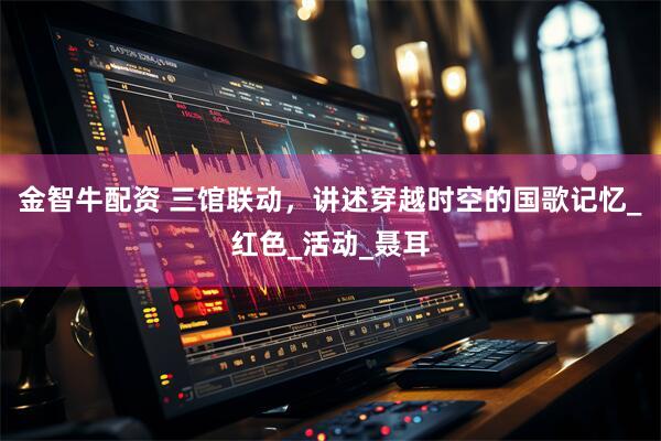 金智牛配资 三馆联动，讲述穿越时空的国歌记忆_红色_活动_聂耳