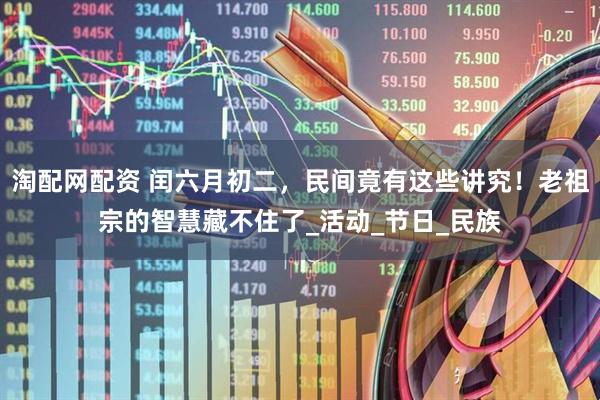 淘配网配资 闰六月初二，民间竟有这些讲究！老祖宗的智慧藏不住了_活动_节日_民族