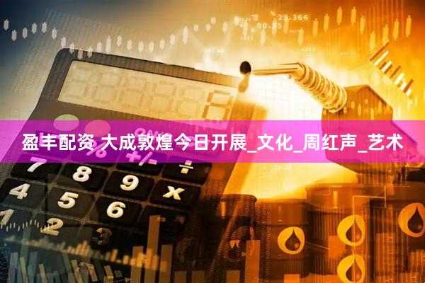 盈丰配资 大成敦煌今日开展_文化_周红声_艺术