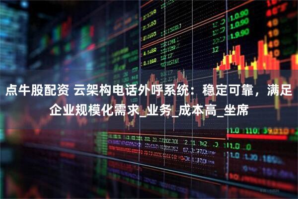 点牛股配资 云架构电话外呼系统：稳定可靠，满足企业规模化需求_业务_成本高_坐席