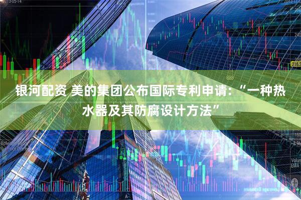 银河配资 美的集团公布国际专利申请: “一种热水器及其防腐设计方法”