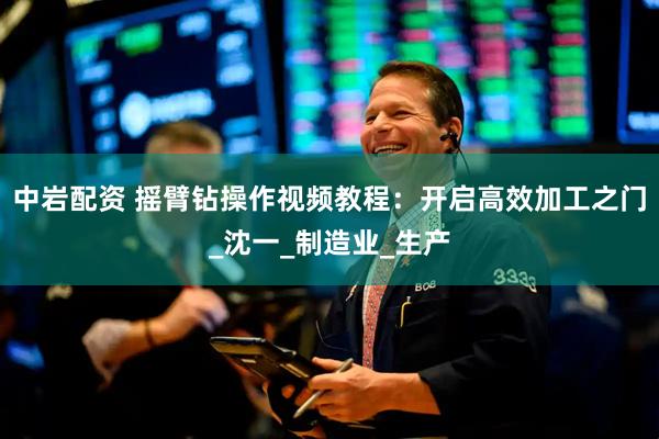 中岩配资 摇臂钻操作视频教程：开启高效加工之门_沈一_制造业_生产