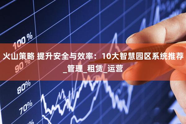 火山策略 提升安全与效率：10大智慧园区系统推荐_管理_租赁_运营