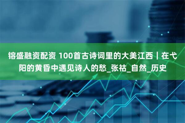 镕盛融资配资 100首古诗词里的大美江西｜在弋阳的黄昏中遇见诗人的愁_张祜_自然_历史
