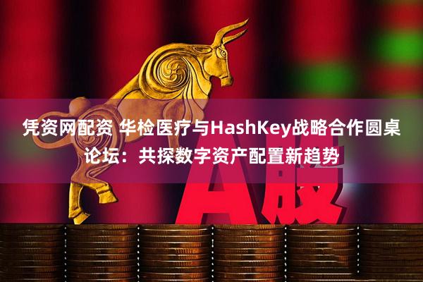 凭资网配资 华检医疗与HashKey战略合作圆桌论坛：共探数字资产配置新趋势