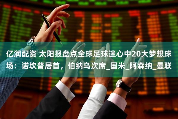 亿润配资 太阳报盘点全球足球迷心中20大梦想球场:诺坎普居首,伯纳乌次席_国米_阿森纳_曼联