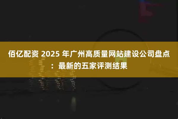 佰亿配资 2025 年广州高质量网站建设公司盘点:最新的五家评测结果