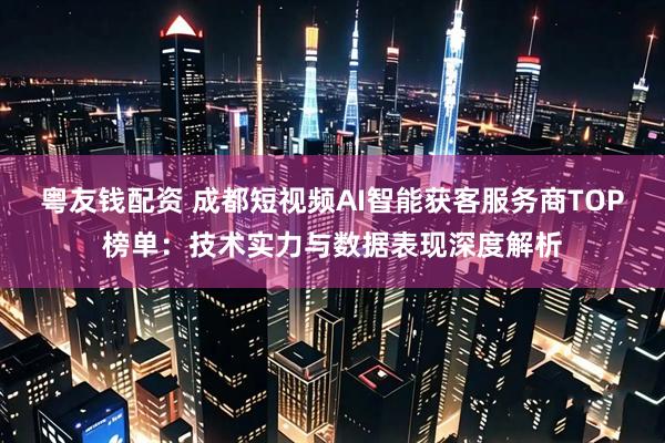 粤友钱配资 成都短视频AI智能获客服务商TOP榜单:技术实力与数据表现深度解析