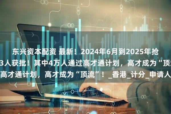 东兴资本配资 最新！2024年6月到2025年抢人才成绩曝光：139283人获批！其中4万人通过高才通计划，高才成为“顶流”！_香港_计分_申请人