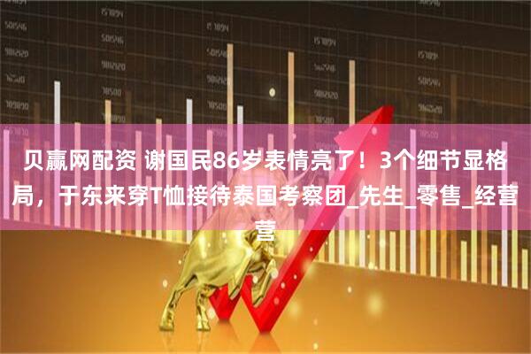 贝赢网配资 谢国民86岁表情亮了！3个细节显格局，于东来穿T恤接待泰国考察团_先生_零售_经营