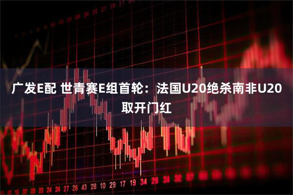 广发E配 世青赛E组首轮：法国U20绝杀南非U20取开门红