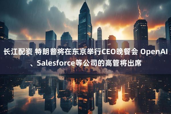 长江配资 特朗普将在东京举行CEO晚餐会 OpenAI、Salesforce等公司的高管将出席