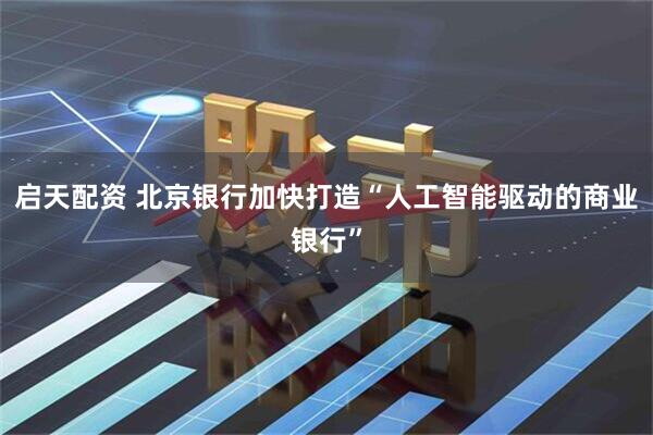 启天配资 北京银行加快打造“人工智能驱动的商业银行”