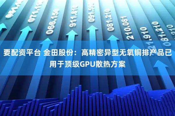 要配资平台 金田股份：高精密异型无氧铜排产品已用于顶级GPU散热方案