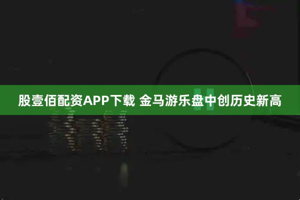 股壹佰配资APP下载 金马游乐盘中创历史新高