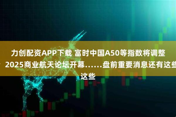 力创配资APP下载 富时中国A50等指数将调整；2025商业航天论坛开幕……盘前重要消息还有这些