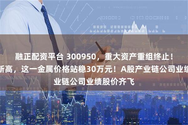 融正配资平台 300950，重大资产重组终止！创三年半新高，这一金属价格站稳30万元！A股产业链公司业绩股价齐飞