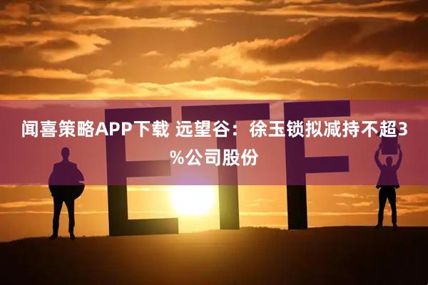 闻喜策略APP下载 远望谷：徐玉锁拟减持不超3%公司股份