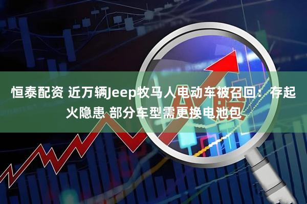 恒泰配资 近万辆Jeep牧马人电动车被召回：存起火隐患 部分车型需更换电池包