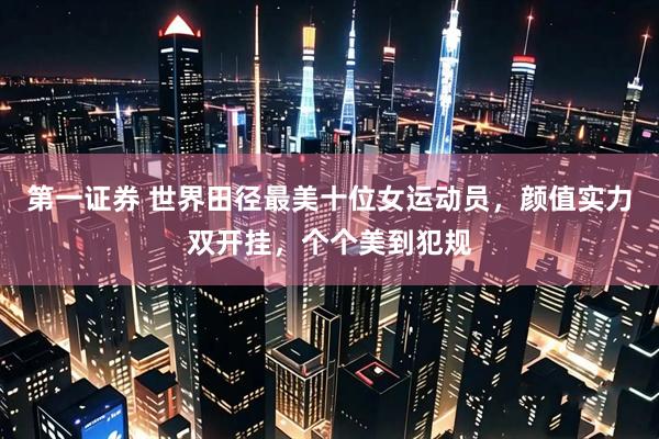 第一证券 世界田径最美十位女运动员，颜值实力双开挂，个个美到犯规