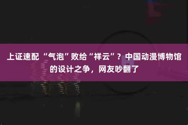 上证速配 “气泡”败给“祥云”？中国动漫博物馆的设计之争，网友吵翻了